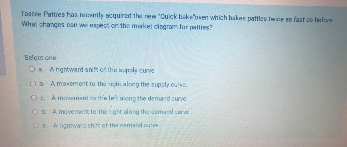 Tastee Patties has recently acquired the new "Quick-bake"oven which bakes patties twice as fast as before.
What changes can we expect on the market diagram for patties?
Select one:
O a Arightward shift of the supply curve
O b. A movement to the right along the supply curve.
Oc. A movement to the left along the demand curve.
d.
A movement to the right along the demand curve.
O.e
e. Arightward shift of the demand curve.
