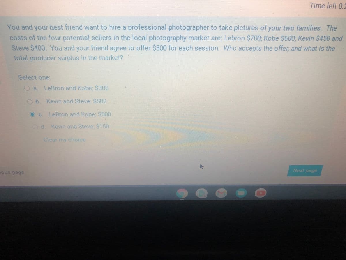 Time left 0:2
You and your best friend want to hire a professional photographer to take pictures of your two families. The
costs of the four potential sellers in the local photography market are: Lebron $700, Kobe $600; Kevin $450 and
Steve $400. You and your friend agree to offer $500 for each session. Who accepts the offer, and what is the
total producer surplus in the market?
Select one:
a. LeBron and Kobe; $300
Ob. Kevin and Steve, $500
C.
LeBron and Kobe, $500
Od. Kevin and Steve, $150
Clear my choice
Next page
ous page
..
