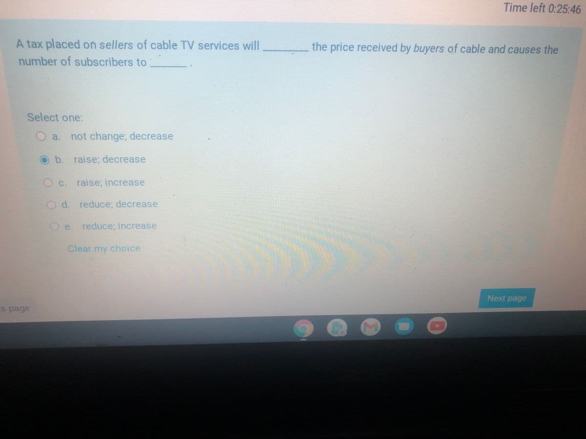 Time left 0:25:46
A tax placed on sellers of cable TV services will
the price received by buyers of cable and causes the
number of subscribers to
Select one:
a.
not change; decrease
Ob. raise, decrease
Oc.
raise; increase
Od. reduce; decrease
e. reduce; increase
Clear my choice
Next page
s page
