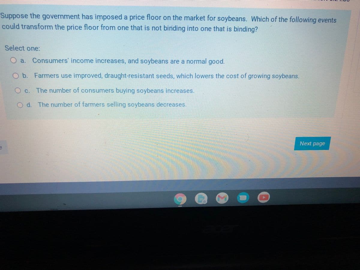 Suppose the government has imposed a price floor on the market for soybeans. Which of the following events
could transform the price floor from one that is not binding into one that is binding?
Select one:
O a. Consumers' income increases, and soybeans are a normal good.
O b. Farmers use improved, draught-resistant seeds, which lowers the cost of growing soybeans.
C.
The number of consumers buying soybeans increases.
Od The number of farmers selling soybeans decreases.
Next page
