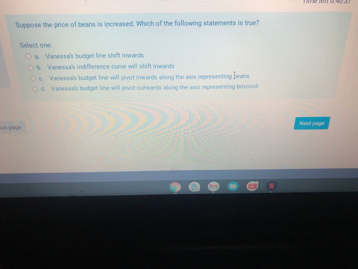 Teit 0.4037
Suppose the price of beans is increased. Which of the following statements is true?
Select one:
a. Vanessa's budget line shift inwards
Ob Vanessa's indifference curve will shift inwards
O C. Vanessa's budget line will pivot inwards along the axis representing beans
O d. Vanessa's budget line will pivot outwards along the axis representing broccoli
Next page
ous page

