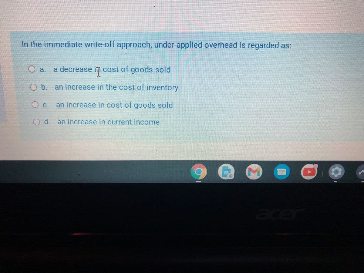 In the immediate write-off approach, under-applied overhead is regarded as:
Oa.
a decrease im cost of goods sold
Ob. anincrease in the cost of inventory
c.
an increase in cost of goods sold
an increase in current income
er
