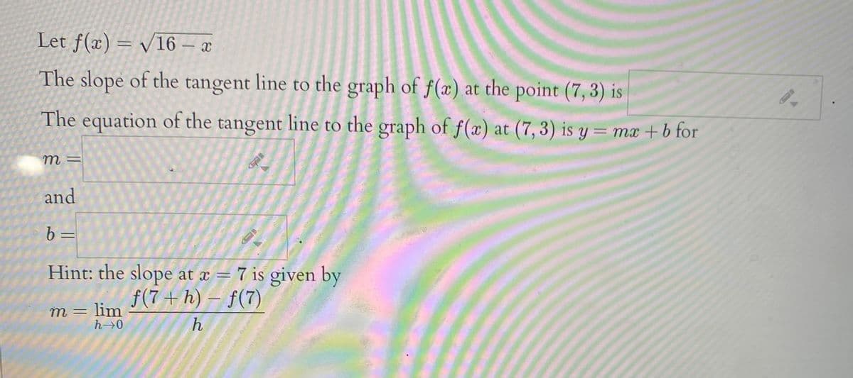 Let f(x) = v16 – x
The slope of the tangent line to the graph of f(x) at the point (7, 3) is
The equation of the tangent line to the graph of f(x) at (7, 3) is y = mx +b for
m =
and
b =
Hint: the slope at x = 7 is given by
f(7 + h) – f(7)
m= lim
