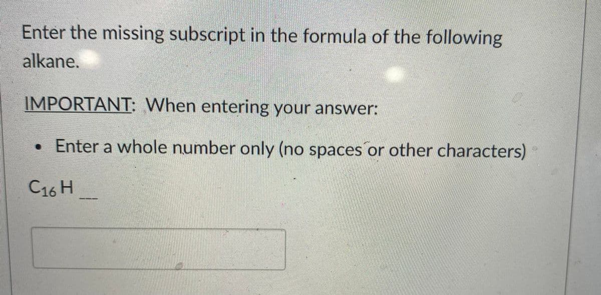 Enter the missing subscript in the formula of the following
alkane.
IMPORTANT: When entering your answer:
•Enter a whole number only (no spaces or other characters)
C16 H
