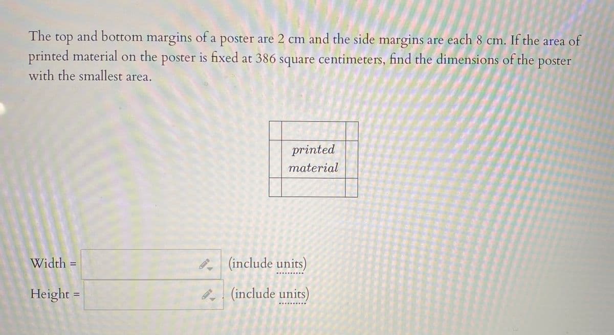 The top and bottom margins of a poster are 2 cm and the side margins are each 8 cm. If the area of
printed material on the poster is fixed at 386 square centimeters, find the dimensions of the poster
with the smallest area.
printed
material
Width =
(include units)
Height =
B. (include units)
%3D
