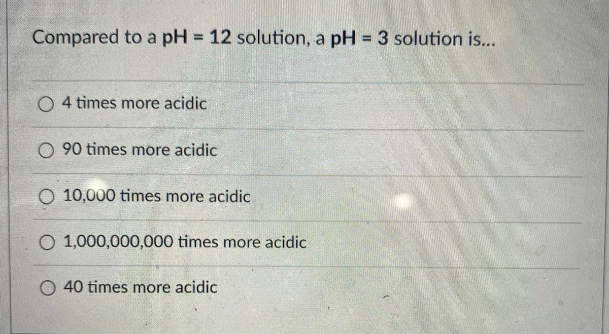 Compared to a pH = 12 solution, a pH = 3 solution is...
O 4 times more acidic
O 90 times more acidic
O 10,000 times more acidic
O 1,000,000,000 times more acidic
O 40 times more acidic
