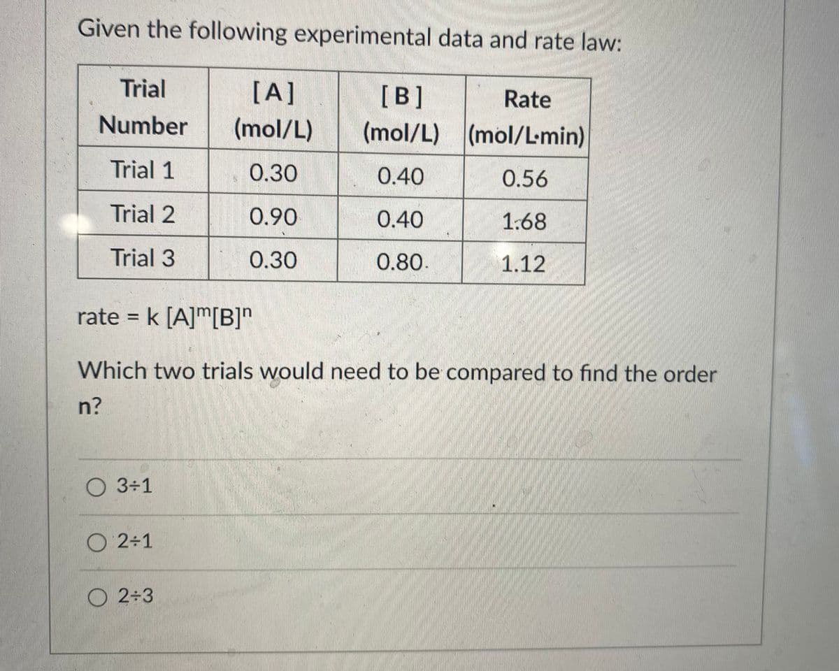 Given the following experimental data and rate law:
Trial
[A]
[B]
Rate
Number
(mol/L)
(mol/L) (mol/L-min)
Trial 1
0.30
0.40
0.56
Trial 2
0.90
0.40
1:68
Trial 3
0.30
0.80.
1.12
rate = k [A]m[B]"
%3D
Which two trials would need to be compared to find the order
n?
O 3÷1
O 2÷1
O 2+3
