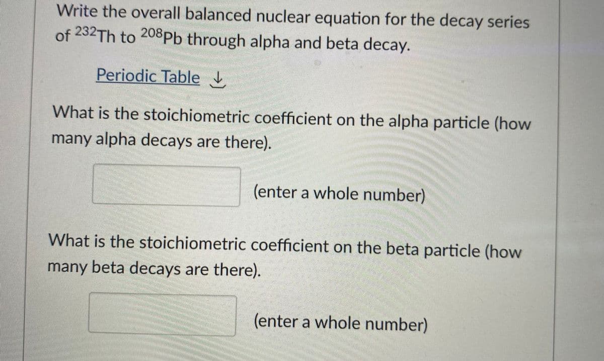 Write the overall balanced nuclear equation for the decay series
of 232TH to 208Pb through alpha and beta decay.
Periodic Table
What is the stoichiometric coefficient on the alpha particle (how
many alpha decays are there).
(enter a whole number)
What is the stoichiometric coefficient on the beta particle (how
many beta decays are there).
(enter a whole number)
