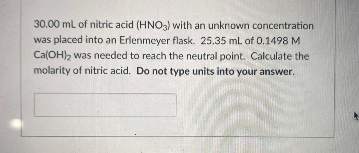 30.00 mL of nitric acid (HNO3) with an unknown concentration
was placed into an Erlenmeyer flask. 25.35 mL of 0.1498 M
Ca(OH)2 was needed to reach the neutral point. Calculate the
molarity of nitric acid. Do not type units into your answer.
