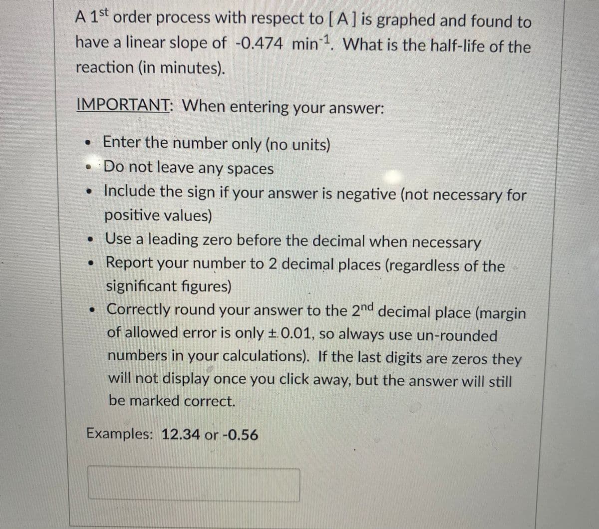 A 1st order process with respect to [A] is graphed and found to
have a linear slope of -0.474 min . What is the half-life of the
reaction (in minutes).
IMPORTANT: When entering your answer:
•Enter the number only (no units)
• Do not leave any spaces
• Include the sign if your answer is negative (not necessary for
positive values)
• Use a leading zero before the decimal when necessary
• Report your number to 2 decimal places (regardless of the
significant figures)
Correctly round your answer to the 2nd decimal place (margin
of allowed error is only ±0.01, so always use un-rounded
numbers in your calculations). If the last digits are zeros they
will not display once you click away, but the answer will still
be marked correct.
Examples: 12.34 or-0.56
