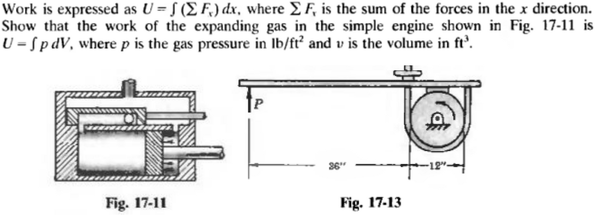 Work is expressed as U = f ( F.) dx, where F, is the sum of the forces in the x direction.
Show that the work of the expanding gas in the simple engine shown in Fig. 17-11 is
U = Sp dV, where p is the gas pressure in lb/ft² and v is the volume in ft³.
8:
Fig. 17-11
Fig. 17-13
$
-12".