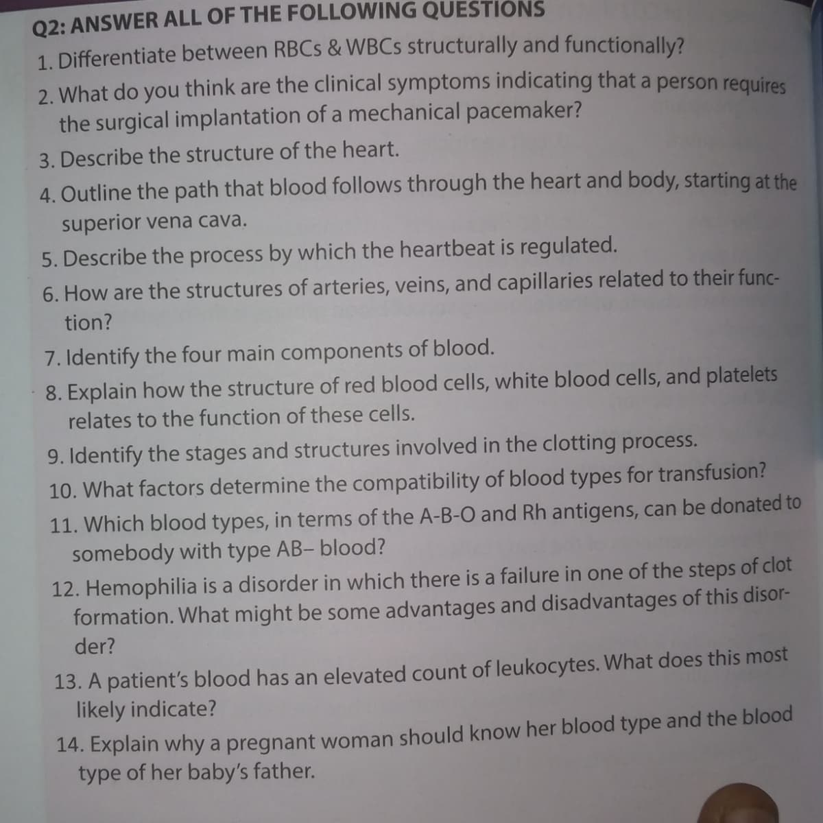 02: ANSWER ALL OF THE FOLLOWING QUESTIONS
1. Differentiate between RBCS & WBCS structurally and functionally?
2. What do you think are the clinical symptoms indicating that a person requires
the surgical implantation of a mechanical pacemaker?
3. Describe the structure of the heart.
4. Outline the path that blood follows through the heart and body, starting at the
superior vena cava.
5. Describe the process by which the heartbeat is regulated.
6. How are the structures of arteries, veins, and capillaries related to their func-
tion?
7. Identify the four main components of blood.
8. Explain how the structure of red blood cells, white blood cells, and platelets
relates to the function of these cells.
9. Identify the stages and structures involved in the clotting process.
10. What factors determine the compatibility of blood types for transfusion?
11. Which blood types, in terms of the A-B-O and Rh antigens, can be donated to
somebody with type AB- blood?
12. Hemophilia is a disorder in which there is a failure in one of the steps of clot
formation. What might be some advantages and disadvantages of this disor-
der?
13. A patient's blood has an elevated count of leukocytes. What does this most
likely indicate?
14. Explain why a pregnant woman should know her blood type and the blood
type of her baby's father.
