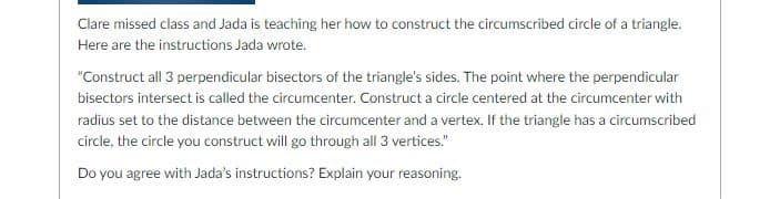 Clare missed class and Jada is teaching her how to construct the circumscribed circle of a triangle.
Here are the instructions Jada wrote.
"Construct all 3 perpendicular bisectors of the triangle's sides. The point where the perpendicular
bisectors intersect is called the circumcenter. Construct a circle centered at the circumcenter with
radius set to the distance between the circumcenter and a vertex. If the triangle has a circumscribed
circle, the circle you construct will go through all 3 vertices."
Do you agree with Jada's instructions? Explain your reasoning.
