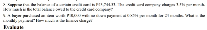 8. Suppose that the balance of a certain credit card is P43,744.53. The credit card company charges 3.5% per month.
How much is the total balance owed to the credit card company?
9. A buyer purchased an item worth P10,000 with no down payment at 0.85% per month for 24 months. What is the
monthly payment? How much is the finance charge?
Evaluate
