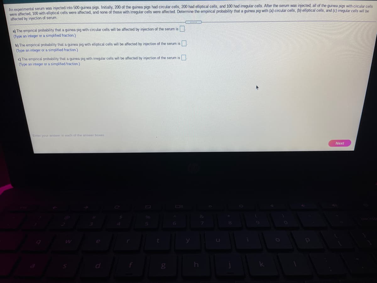 An experimental serum was injected into 500 guinea pigs. Initially, 200 of the guinea pigs had circular cells, 200 had elliptical cells, and 100 had irregular cells. After the serum was injected, all of the guinea pigs with circular cells
were affected, 100 with elliptical cells were affected, and none of those with irregular cells were affected. Determine the empirical probability that a guinea pig with (a) circular cells, (b) elliptical cells, and (c) irregular cells will he
affected by injection of serum.
a) The empirical probability that a guinea pig with circular cells will be affected by injection of the serum is
(Type an integer or a simplified fraction.)
b) The empirical probability that a guinea pig with elliptical cells will be affected by injection of the serum is
(Type an integer or a simplified fraction.)
c) The empirical probability that a guinea pig with irreqular cells will be affected by injection of the serum is
(Type an integer or a simplified fraction.)
Enter your answer in each of the answer boxes
Next
&
5n
6
