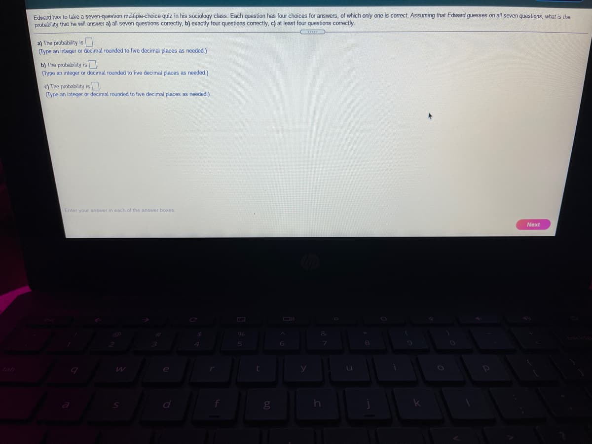 Edvard has to take a seven-question multiple-choice quiz in his sociology class. Each question has four choices for answers, of which only one is correct. Assuming that Edward guesses on all seven questions, what is the
Drobability that he will answer a) all seven questions correctly, b) exactly four questions correctly, c) at least four questions correctly.
a) The probability is
(Type an integer or decimal rounded
five decimal places as needed.)
b) The probability is
(Type an integer or decimal rounded to five decimal places as needed.)
c) The probability is
(Type an integer or decimal rounded to five decimal places as needed.)
Enter your answer in each of the answer boxes.
Next
6
e
d
g
