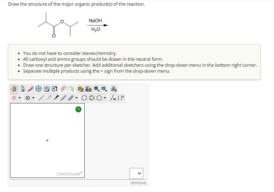 Draw the structure of the major organic product(s) of the reaction.
NaOH
H₂O
You do not have to consider stereochemistry.
• All carboxyl and amino groups should be drawn in the neutral form.
• Draw one structure per sketcher. Add additional sketchers using the drop-down menu in the bottom right corner.
⚫ Separate multiple products using the + sign from the drop-down menu.
?
-
√n [F
ChemDoodle
remove