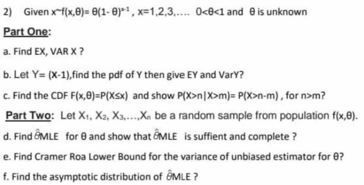 2) Given x-f(x,0)= 0(1- 0)*1, x=1.2,3.,.. 0<0<1 and e is unknown
Part One:
a. Find EX, VAR X?
b. Let Y= (X-1),find the pdf of Y then give EY and VarY?
c. Find the CDF F(x,0)=P(Xsx) and show P(X>n|X>m)= P(X>n-m), for n>m?
Part Two: Let X1, X2, X3,...Xn be a random sample from population f(x,e).
d. Find GMLE for 0 and show that GMLE is suffient and complete ?
e. Find Cramer Roa Lower Bound for the variance of unbiased estimator for 0?
f. Find the asymptotic distribution of @MLE ?
