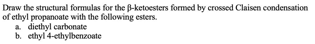 Draw the structural formulas for the B-ketoesters formed by crossed Claisen condensation
of ethyl propanoate with the following esters.
a. diethyl carbonate
b. ethyl 4-ethylbenzoate
