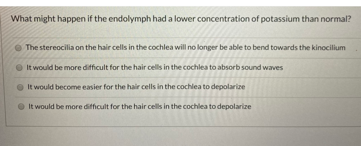 What might happen if the endolymph had a lower concentration of potassium than normal?
The stereocilia on the hair cells in the cochlea will no longer be able to bend towards the kinocilium
It would be more difficult for the hair cells in the cochlea to absorb sound waves
It would become easier for the hair cells in the cochlea to depolarize
It would be more difficult for the hair cells in the cochlea to depolarize
