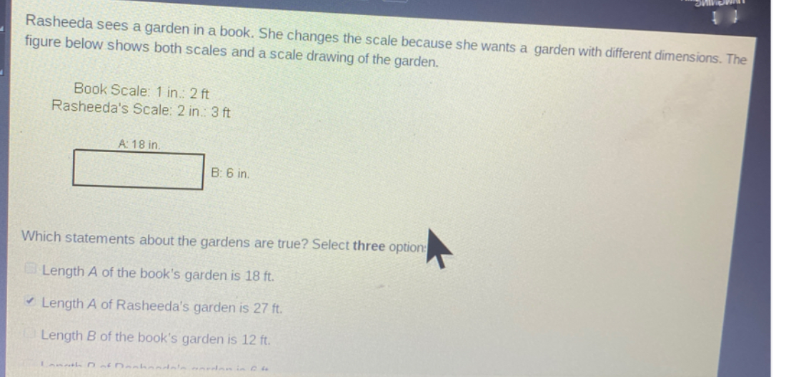 Rasheeda sees a garden in a book. She changes the scale because she wants a garden with different dimensions. The
figure below shows both scales and a scale drawing of the garden.
Book Scale: 1 in.: 2 ft
Rasheeda's Scale: 2 in.: 3 ft
A 18 in.
B: 6 in.
Which statements about the gardens are true? Select three option:
Length A of the book's garden is 18 ft.
* Length A of Rasheeda's garden is 27 ft.
Length B of the book's garden is 12 ft.
