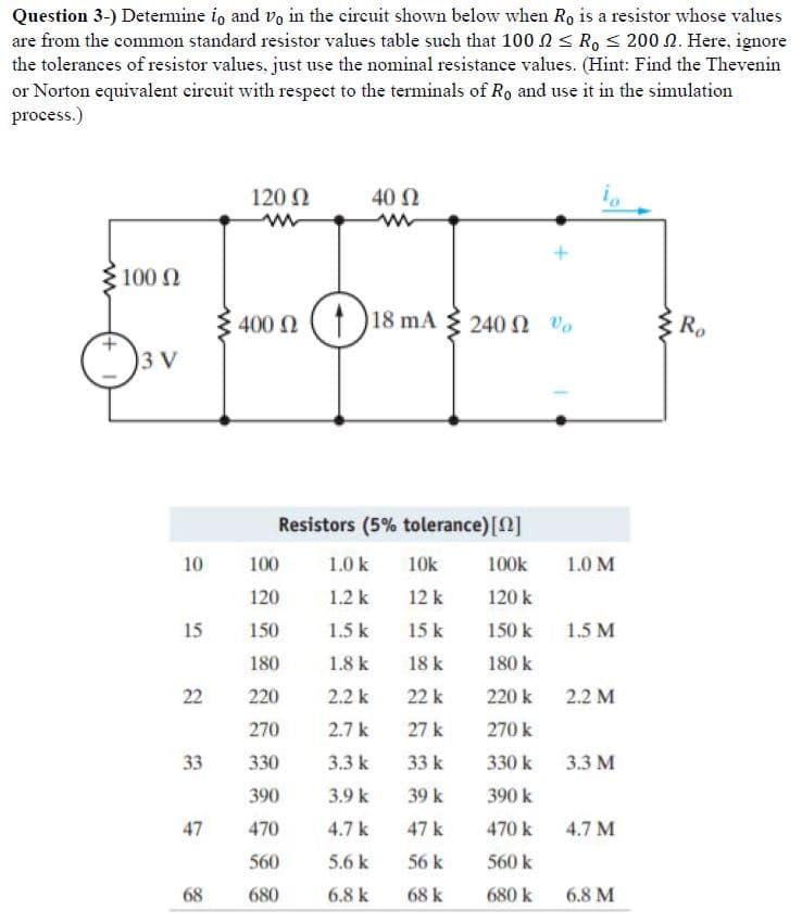 Question 3-) Determine io and vo in the circuit shown below when Ro is a resistor whose values
are from the common standard resistor values table such that 100 ≤ Ro ≤ 200 2. Here, ignore
the tolerances of resistor values, just use the nominal resistance values. (Hint: Find the Thevenin
or Norton equivalent circuit with respect to the terminals of Ro and use it in the simulation
process.)
100 Ω
3 V
10
15
22
33
47
68
120 Ω
m
400 2118 mA 240 2 %
Ω
40 Ω
Resistors (5% tolerance) [2]
100k
120 k
150 k
180 k
220 k
270 k
330 k
390 k
470 k
560 k
680 k
100
120
150
180
220
270
330
390
470
560
680
1.0 k
1.2 k
1.5 k
1.8 k
2.2 k
2.7 k
3.3 k
3.9 k
4.7 k
5.6 k
6.8 k
10k
12 k
15 k
18 k
22 k
27 k
33 k
39 k
47 k
56 k
68 k
1.0 M
1.5 M
2.2 M
3.3 M
4.7 M
6.8 M
www
Ro