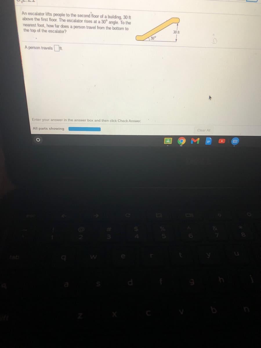 An escalator lifts people to the second floor of a building, 30 ft
above the first floor. The escalator rises at a 30° angle. To the
nearest foot, how far does a person travel from the bottom to
the top of the escalator?
30 ft
30°
A person travels ft.
Enter your answer in the answer box and then click Check Answer.
All parts showing
Clear All
&
tab
di
