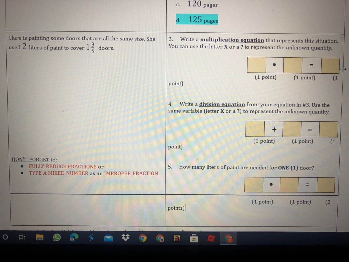 120
C.
pages
d.
125
pages
Clare is painting some doors that are all the same size. She
3. Write a multiplication equation that represents this situation.
You can use the letter X or a ? to represent the unknown quantity.
used 2 liters of paint to cover I
doors.
(1 point)
(1 point)
(1
point)
Write a division equation from your equation in #3. Use the
same variable (letter X or a ?) to represent the unknown quantity.
4.
(1 point)
(1 point)
(1
point)
DON'T FORGET to:
FULLY REDUCE FRACTIONS or
TYPE A MIXED NUMBER as an IMPROPER FRACTION
5.
How many liters of paint are needed for ONE (1) door?
(1 point)
(1 point)
points)
(2)

