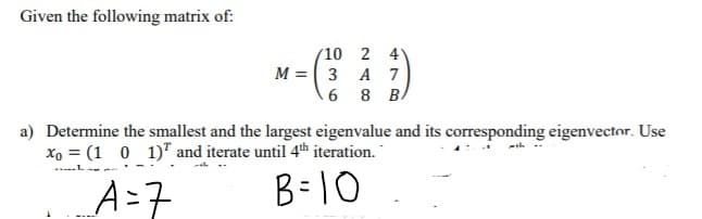 Given the following matrix of:
(10 2 4
M = 3 A 7
6 8 BA
a) Determine the smallest and the largest eigenvalue and its corresponding eigenvector. Use
x, = (1 0 1)" and iterate until 4th iteration.
A=7
B=10
