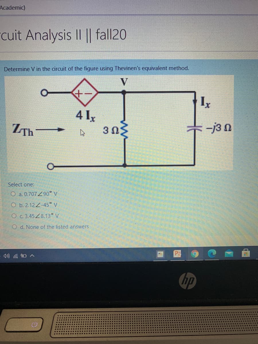 Academic)
cuit Analysis II || fall20
Determine V in the circuit of the figure using Thevinen's equivalent method.
V
4 Iy
3 Ω.
ZTh-
+-j3 n
Select one:
O a. 0.707Z90° V
O b. 2.12-45° V
O c. 3.45Z8.13° V
O d. None of the listed answers
P
hp
