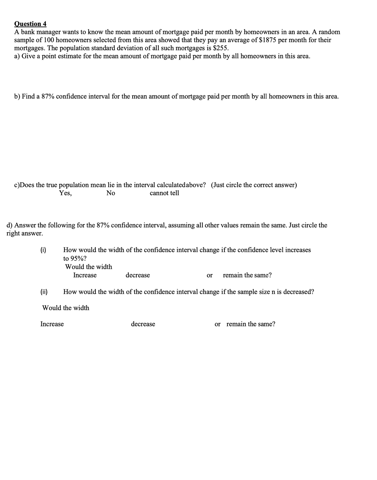 Question 4
A bank manager wants to know the mean amount of mortgage paid per month by homeowners in an area. A random
sample of 100 homeowners selected from this area showed that they pay an average of $1875 per month for their
mortgages. The population standard deviation of all such mortgages is $255.
a) Give a point estimate for the mean amount of mortgage paid per month by all homeowners in this area.
b) Find a 87% confidence interval for the mean amount of mortgage paid per month by all homeowners in this area.
c)Does the true population mean lie in the interval calculatedabove? (Just circle the correct answer)
cannot tell
Yes,
No
d) Answer the following for the 87% confidence interval, assuming all other values remain the same. Just circle the
right answer.
(i)
How would the width of the confidence interval change if the confidence level increases
to 95%?
Would the width
Increase
decrease
or
remain the same?
(ii)
How would the width of the confidence interval change if the sample size n is decreased?
Would the width
Increase
decrease
or remain the same?
