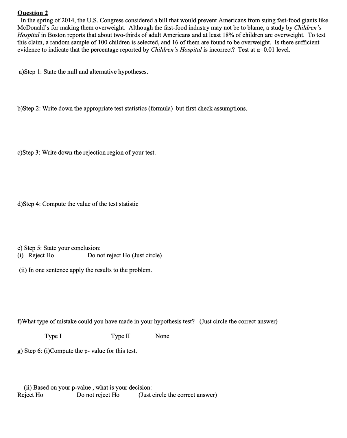 Question 2
In the spring of 2014, the U.S. Congress considered a bill that would prevent Americans from suing fast-food giants like
McDonald's for making them overweight. Although the fast-food industry may not be to blame, a study by Children's
Hospital in Boston reports that about two-thirds of adult Americans and at least 18% of children are overweight. To test
this claim, a random sample of 100 children is selected, and 16 of them are found to be overweight. Is there sufficient
evidence to indicate that the percentage reported by Children's Hospital is incorrect? Test at a=0.01 level.
a)Step 1: State the null and alternative hypotheses.
b)Step 2: Write down the appropriate test statistics (formula) but first check assumptions.
c)Step 3: Write down the rejection region of your test.
d)Step 4: Compute the value of the test statistic
e) Step 5: State your conclusion:
(i) Reject Ho
Do not reject Ho (Just circle)
(ii) In one sentence apply the results to the problem.
f)What type of mistake could you have made in your hypothesis test? (Just circle the correct answer)
Туре I
Туре II
None
g) Step 6: (i)Compute the p- value for this test.
(ii) Based on your p-value , what is your decision:
Reject Ho
Do not reject Ho
(Just circle the correct answer)

