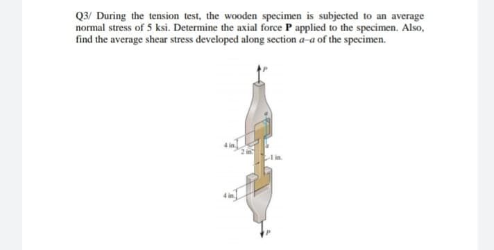 Q3/ During the tension test, the wooden specimen is subjected to an average
normal stress of 5 ksi. Determine the axial force P applied to the specimen. Also,
find the average shear stress developed along section a-a of the specimen.
4 in.
2 in
I in.
4 in.
