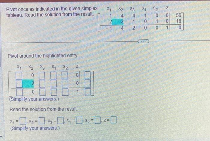 Pivot once as indicated in the given simplex
tableau. Read the solution from the result.
Pivot around the highlighted entry.
X1 X2 X3 S1 S2
0
2
N
0
X1 X2 X3 S1 S2
1
4
1
2
242
0
(Simplify your answers.)
Read the solution from the result.
x₁ = ₁x₂ = ₁x₂=₁ $₁ = 0, $₂ = ₁2 =
(Simplify your answers.)
A
1
Oo
0
-1-4-2 0
2010
100N
56
18
0