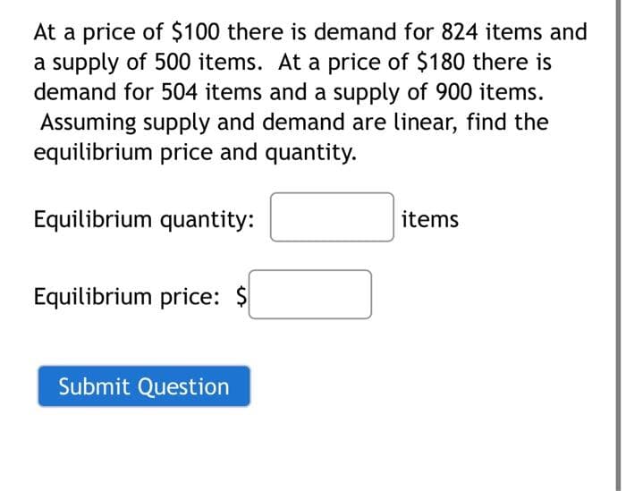 At a price of $100 there is demand for 824 items and
a supply of 500 items. At a price of $180 there is
demand for 504 items and a supply of 900 items.
Assuming supply and demand are linear, find the
equilibrium price and quantity.
Equilibrium quantity:
Equilibrium price: $
Submit Question
items