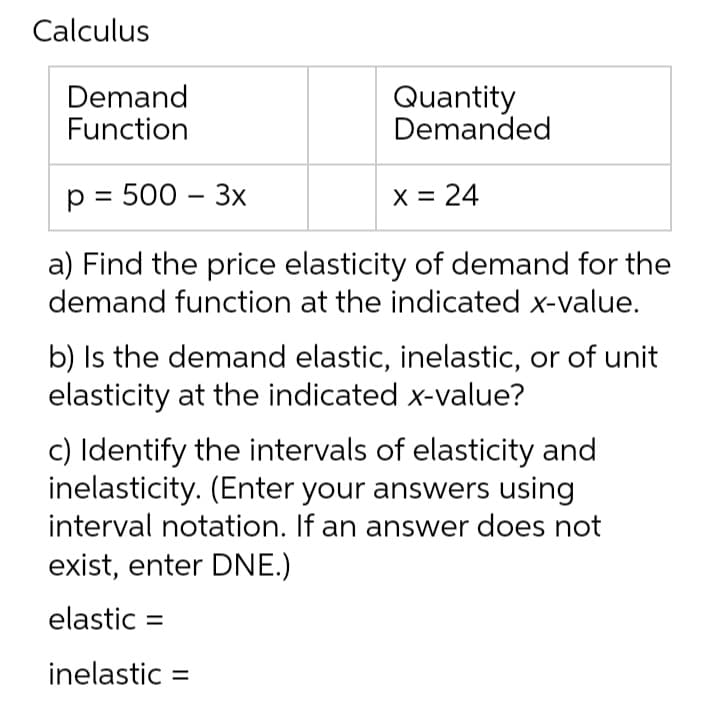 Calculus
Demand
Function
Quantity
Demanded
p = 500 - 3x
x = 24
a) Find the price elasticity of demand for the
demand function at the indicated x-value.
b) Is the demand elastic, inelastic, or of unit
elasticity at the indicated x-value?
c) Identify the intervals of elasticity and
inelasticity. (Enter your answers using
interval notation. If an answer does not
exist, enter DNE.)
elastic =
inelastic =