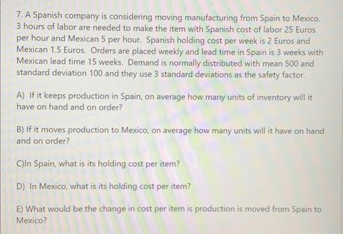 7. A Spanish company is considering moving manufacturing from Spain to Mexico.
3 hours of labor are needed to make the item with Spanish cost of labor 25 Euros
per hour and Mexican 5 per hour. Spanish holding cost per week is 2 Euros and
Mexican 1.5 Euros. Orders are placed weekly and lead time in Spain is 3 weeks with
Mexican lead time 15 weeks. Demand is normally distributed with mean 500 and
standard deviation 100 and they use 3 standard deviations as the safety factor.
A) If it keeps production in Spain, on average how many units of inventory will it
have on hand and on order?
B) If it moves production to Mexico, on average how many units will it have on hand
and on order?
C)ln Spain, what is its holding cost per item?
D) In Mexico, what is its holding cost per item?
E) What would be the change in cost per item is production is moved from Spain to
Mexico?
