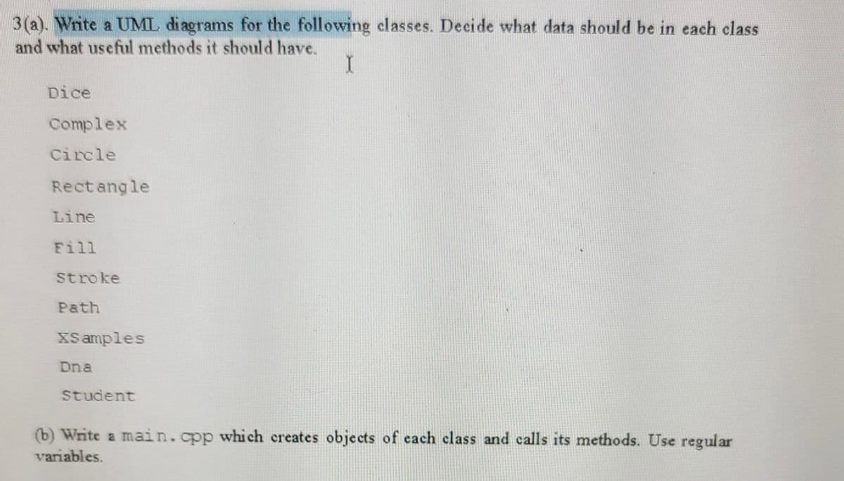 3(a). Write a UML diagrams for the following classes. Decide what data should be in each class
and what useful methods it should have.
Dice
Complex
Circle
Rect angle
Line
Fill
Stroke
Path
XS amples
Dna
Student
(b) Write a main.cpp which creates objects of each class and calls its methods. Use regular
variables.
