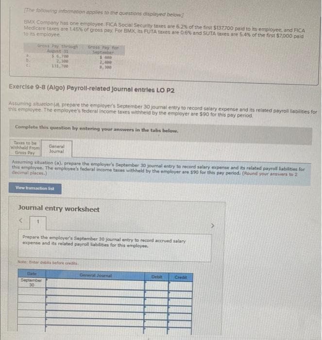 (The following information apples to the questions displayed below
BMX Company has one employee. FICA Social Security taxes are 6.2% of the first $137,700 paid to its employee, and FICA
Medicare taxes are 1.45% of gross pay. For BMX, its FUTA taxes are 06% and SUTA taves are 54% of the first $7000 paid
to its empioyee.
Gross Pay through
August 31
3.6,700
2,300
131, 700
Gross Pay for
September
5400
, 0e
Exercise 9-8 (Algo) Payroll-related Journal entrles LO P2
Assuming situation (a), prepare the employer's September 30 journal entry to record salary expense and its related payrol liabilities for
this employee The employee's federal income taxes withheld by the employer are $90 for this pay period.
Complete this question by entering your answers in the tabs below.
Taxes to be
Withheld From
Gross Pay
General
Journal
Assuming situation (a). prepare the employer's September 30 journal entry to record salary expense and its related payroll liabilities for
this employee. The employee's federal income taxes withheld by the employer are $90 for this pay period. (Round your ansvwers to 2
decimal places.)
View transaction list
Journal entry worksheet
Prepare the employer's Septermber 30 journal entry to record accrued salary
expense and its related payroll liabilities for this employee.
Note: Enter debits before oredits
Cate
General Journal
Debit
Credit
September
30
