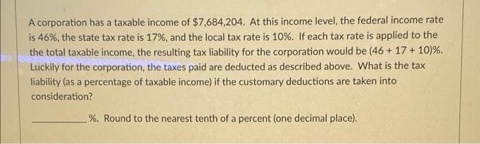 A corporation has a taxable income of $7,684,204. At this income level, the federal income rate
is 46%, the state tax rate is 17%, and the local tax rate is 10%. If each tax rate is applied to the
the total taxable income, the resulting tax liability for the corporation would be (46 + 17+ 10)%.
Luckily for the corporation, the taxes paid are deducted as described above. What is the tax
liability (as a percentage of taxable income) if the customary deductions are taken into
consideration?
%. Round to the nearest tenth of a percent (one decimal place).
