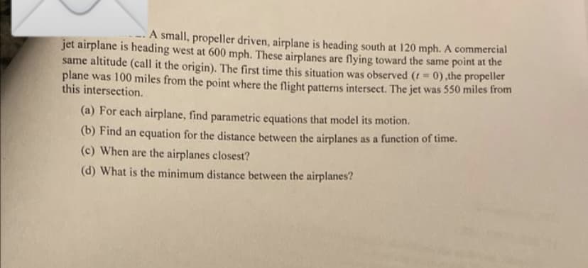 A small, propeller driven, airplane is heading south at 120 mph. A commercial
jet airplane is heading west at 600 mph. These airplanes are flying toward the same point at the
same altitude (call it the origin). The first time this situation was observed (t 0),the propeller
plane was 100 miles from the point where the flight patterns intersect. The jet was 550 miles from
this intersection.
%3D
(a) For each airplane, find parametric equations that model its motion.
(b) Find an equation for the distance between the airplanes as a function of time.
(c) When are the airplanes closest?
(d) What is the minimum distance between the airplanes?
