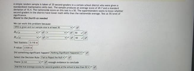 A simple random sample is taken of 35 second-graders in a certain school district who were given a
standardized mathematics skills test. The sample produces an average score of 49.7 and a standard
deviation of 15.4. The nationwide score on this test is a 50. The superintendent wants to know whether
second-graders in the district have lower math skills than the nationwide average. Test at 5% level of
significance.
Round to the fourth as needed
We can work this problem because:
SRS is given and our sample size is at least 30
He
of
50
50
Test Statistic:0.118 x
P.value: 2535 x
Did something significant happen? Nothing Significant Happened
Select the Decision Rule: Fal to Reject the Null f
There is nof
f enough evidence to conclude
that the true average scores for second-graders at the school is less than 50Y
