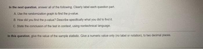 In the next question, answer all of the following. Clearly label each question part.
A. Use the randomization graph to find the p-value.
B. How did you find the p-value? Describe specifically what you did to find it.
C. State the conclusion of the test in context, using nontechnical language.
In this question, give the value of the sample statistic. Give a numeric value only (no label or notation), to two decimal places.
