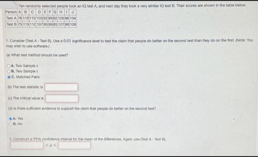 Ten randomly selected people took an 1Q test A, and next day they took a very similar IQ test B. Their scores are shown in the table below.
Person A BCDEFGHIJ
Test A 76 118 112 10392 99 82 126 06 104
Test B 75 119 112 107 95 99 85 127 98/109
1. Consider (Test A- Test B). Use a 0.01 signitficance level to test the claim that people do better on the second test than they do on the first. (Note: You
may wish to use software)
(a) What test method should be used?
A. Two Sample z
B. Two Sample t
C. Matched Pairs
(b) The test statistic is
(c) The critical value is
(d) is there sufficient evidence to support the claim that people do better on the second tent?
A. Yes
OB. No
2. Construct a 99% confidence interval for the mean of the differences. Again, use (Test A- Test B).
