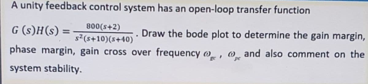 A unity feedback control system has an open-loop transfer function
G (s)H(s) =
800(s+2)
Draw the bode plot to determine the gain margin,
%3D
s(s+10)(s+40)
phase margin, gain cross over frequency w, o and also comment on the
pe
system stability.
