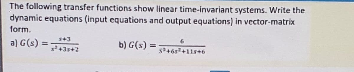 The following transfer functions show linear time-invariant systems. Write the
dynamic equations (input equations and output equations) in vector-matrix
form.
a) G(s) =
S+3
s+3s+2
6
b) G(s) =
%3D
%3D
sa+652+11s+6
