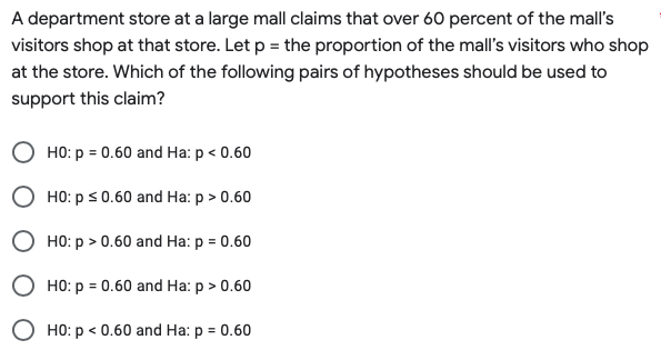 A department store at a large mall claims that over 60 percent of the mall's
visitors shop at that store. Let p = the proportion of the mall's visitors who shop
at the store. Which of the following pairs of hypotheses should be used to
support this claim?
HO: p = 0.60 and Ha: p < 0.60
HO: p ≤ 0.60 and Ha: p > 0.60
HO: p > 0.60 and Ha: p = 0.60
HO: p = 0.60 and Ha: p > 0.60
O HO: p < 0.60 and Ha: p = 0.60