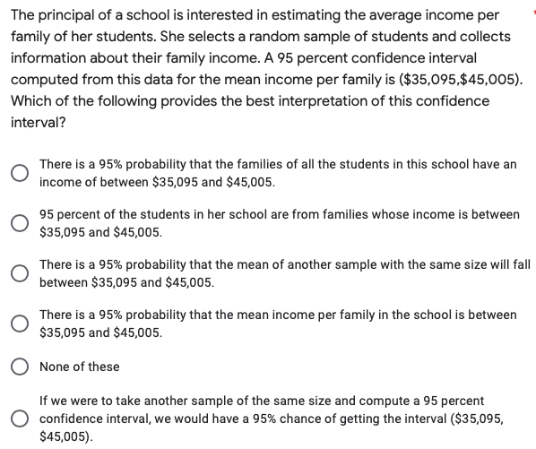 The principal of a school is interested in estimating the average income per
family of her students. She selects a random sample of students and collects
information about their family income. A 95 percent confidence interval
computed from this data for the mean income per family is ($35,095,$45,005).
Which of the following provides the best interpretation of this confidence
interval?
There is a 95% probability that the families of all the students in this school have an
income of between $35,095 and $45,005.
95 percent of the students in her school are from families whose income is between
$35,095 and $45,005.
There is a 95% probability that the mean of another sample with the same size will fall
between $35,095 and $45,005.
There is a 95% probability that the mean income per family in the school is between
$35,095 and $45,005.
None of these
If we were to take another sample of the same size and compute a 95 percent
O confidence interval, we would have a 95% chance of getting the interval ($35,095,
$45,005).