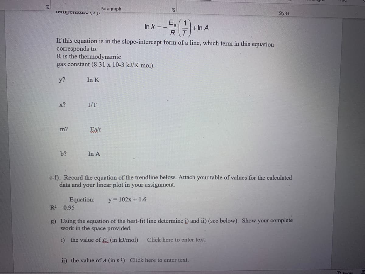 Paragraph
Styles
E.
In k = -
1
+In A
R
If this equation is in the slope-intercept form of a line, which term in this equation
corresponds to:
R is the thermodynamic
gas constant (8.31 x 10-3 kJ/K mol).
у?
In K
х?
1/T
m?
-Ea/r
b?
In A
c-f). Record the equation of the trendline below. Attach your table of values for the calculated
data and your linear plot in your assignment.
Equation:
y = 102x + 1.6
R2 = 0.95
g) Using the equation of the best-fit line determine i) and ii) (see below). Show your complete
work in the space provided.
i) the value of Ea (in kJ/mol)
Click here to enter text.
ii) the value of A (in s-1) Click here to enter text.
E
