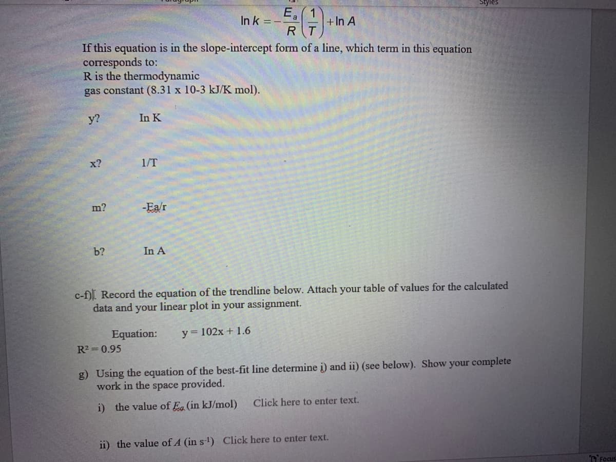 E,
In k =-
+In A
RT
If this equation is in the slope-intercept form of a line, which term in this equation
corresponds to:
R is the thermodynamic
gas constant (8.31 x 10-3 kJ/K mol).
у?
In K
x?
1/T
m?
-Ea/r
b?
In A
c-f)I Record the equation of the trendline below. Attach your table of values for the calculated
data and your linear plot in your assignment.
Equation:
у%3D102х + 1.6
R2 = 0.95
g) Using the equation of the best-fit line determine i) and ii) (see below). Show your complete
work in the space provided.
i) the value of E (in kJ/mol)
Click here to enter text.
ii) the value of A (in s-) Click here to enter text.
nFocus
